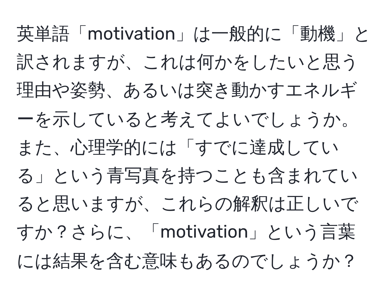 英単語「motivation」は一般的に「動機」と訳されますが、これは何かをしたいと思う理由や姿勢、あるいは突き動かすエネルギーを示していると考えてよいでしょうか。また、心理学的には「すでに達成している」という青写真を持つことも含まれていると思いますが、これらの解釈は正しいですか？さらに、「motivation」という言葉には結果を含む意味もあるのでしょうか？