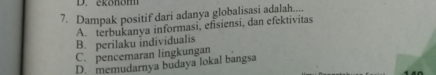 ekonom
7. Dampak positif dari adanya globalisasi adalah....
A. terbukanya informasi, efisiensi, dan efektivitas
B. perilaku individualis
C. pencemaran lingkungan
D. memudarnya budaya lokal bangsa