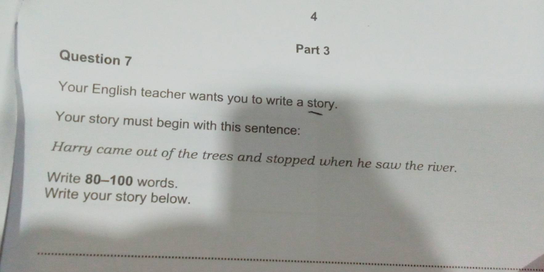 Your English teacher wants you to write a story. 
Your story must begin with this sentence: 
Harry came out of the trees and stopped when he saw the river. 
Write 80-100 words. 
Write your story below. 
_