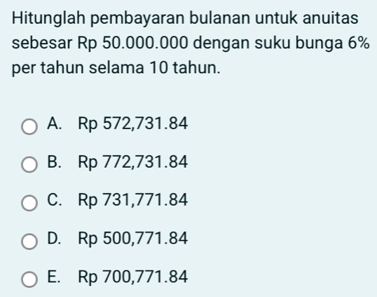 Hitunglah pembayaran bulanan untuk anuitas
sebesar Rp 50.000.000 dengan suku bunga 6%
per tahun selama 10 tahun.
A. Rp 572,731.84
B. Rp 772,731.84
C. Rp 731,771.84
D. Rp 500,771.84
E. Rp 700,771.84