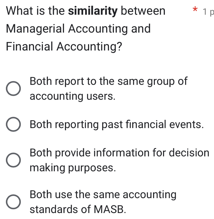 What is the similarity between * 1 p
Managerial Accounting and
Financial Accounting?
Both report to the same group of
accounting users.
Both reporting past financial events.
Both provide information for decision
making purposes.
Both use the same accounting
standards of MASB.