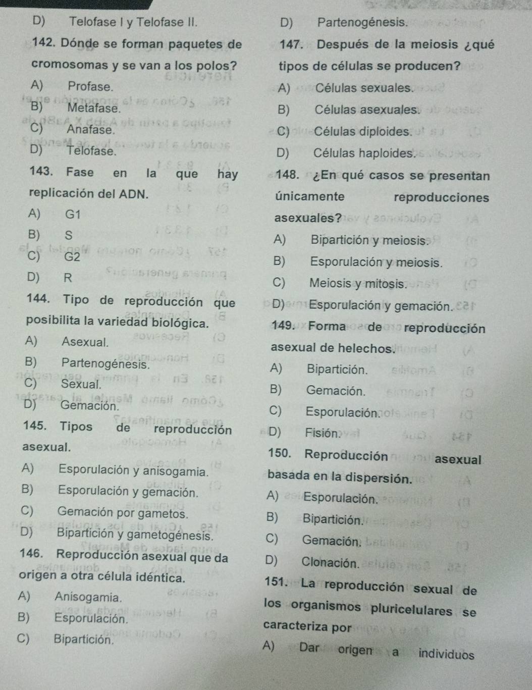 D) Telofase I y Telofase II. D) Partenogénesis.
142. Dónde se forman paquetes de 147. Después de la meiosis ¿qué
cromosomas y se van a los polos? tipos de células se producen?
A) Profase. A) Células sexuales.
B) Metafase. B) Células asexuales.
C) Anafase. C)plueCélulas diploides.
D) Telofase. D) Células haploides.
143. Fase en la que hay 148. ¿En qué casos se presentan
replicación del ADN. únicamente reproducciones
A) G1 asexuales?
B) S A) Bipartición y meiosis.
C) G2 B) Esporulación y meiosis.
D) R C) Meiosis y mitosis.
144. Tipo de reproducción que D)em Esporulación y gemación.
posibilita la variedad biológica. 149. x Forma c a de cto reproducción
A) Asexual. asexual de helechos.
B) Partenogénesis. A) Bipartición.
C) Sexual. B) Gemación.
D) Gemación. C) Esporulación
145. Tipos de reproducción D) Fisión.
asexual. 150. Reproducción asexual
A) Esporulación y anisogamia. basada en la dispersión.
B) Esporulación y gemación. A) es Esporulación.
C) Gemación por gametos. B) Bipartición.
D) Bipartición y gametogénesis. C) Gemación.
146. Reproducción asexual que da D) Clonación.
origen a otra célula idéntica. 151. La reproducción sexual de
A) Anisogamia. los organismos pluricelulares se
B) Esporulación. caracteriza por
C) Bipartición. A) Dar origen a individuos