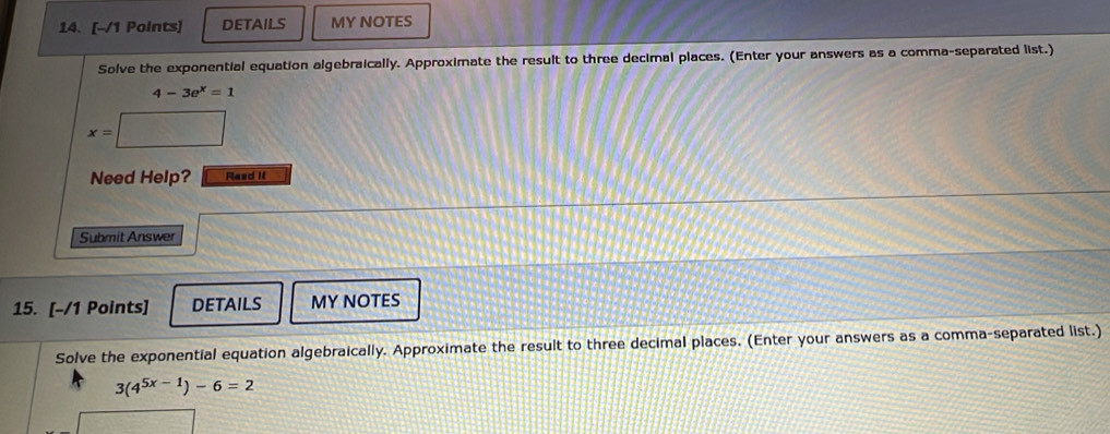 DETAILS MY NOTES 
Solve the exponential equation algebraically. Approximate the result to three decimal places. (Enter your answers as a comma-separated list.)
4-3e^x=1
x=
Need Help? Rasd It 
Submit Answer 
15. [-/1 Points] DETAILS MY NOTES 
Solve the exponential equation algebraically. Approximate the result to three decimal places. (Enter your answers as a comma-separated list.)
3(4^(5x-1))-6=2