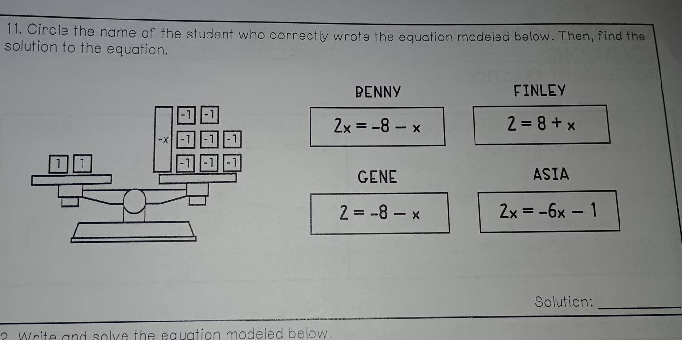 Circle the name of the student who correctly wrote the equation modeled below. Then, find the
solution to the equation.
BENNY FINLEY
2x=-8-x
2=8+x
GENE ASIA
2=-8-x
2x=-6x-1
Solution:_
? Write and solve the equation modeled below.