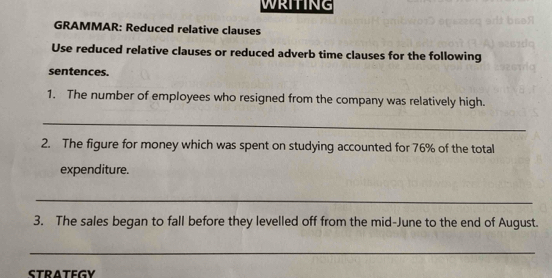 WRITING 
GRAMMAR: Reduced relative clauses 
Use reduced relative clauses or reduced adverb time clauses for the following 
sentences. 
1. The number of employees who resigned from the company was relatively high. 
_ 
2. The figure for money which was spent on studying accounted for 76% of the total 
expenditure. 
_ 
3. The sales began to fall before they levelled off from the mid-June to the end of August. 
_ 
STRATEGY