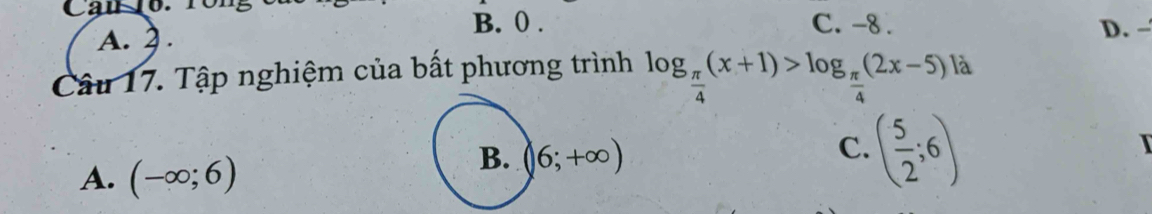 Can 16. 10
B. 0. C. -8.
A. 2. D. -
Câu 17. Tập nghiệm của bất phương trình log _ π /4 (x+1)>log _ π /4 (2x-5) là
A. (-∈fty ;6)
B. (6;+∈fty )
C. ( 5/2 ;6)
I