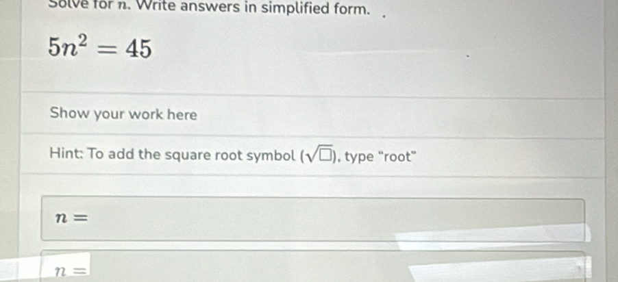 Solve for n. Write answers in simplified form.
5n^2=45
Show your work here 
Hint: To add the square root symbol (sqrt(□ )) , type “root”
n=
n=