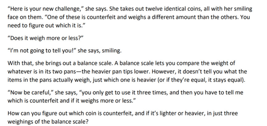 “Here is your new challenge,” she says. She takes out twelve identical coins, all with her smiling 
face on them. “One of these is counterfeit and weighs a different amount than the others. You 
need to figure out which it is.” 
“Does it weigh more or less?” 
“I’m not going to tell you!” she says, smiling. 
With that, she brings out a balance scale. A balance scale lets you compare the weight of 
whatever is in its two pans—the heavier pan tips lower. However, it doesn’t tell you what the 
items in the pans actually weigh, just which one is heavier (or if they’re equal, it stays equal). 
“Now be careful,” she says, “you only get to use it three times, and then you have to tell me 
which is counterfeit and if it weighs more or less.” 
How can you figure out which coin is counterfeit, and if it’s lighter or heavier, in just three 
weighings of the balance scale?