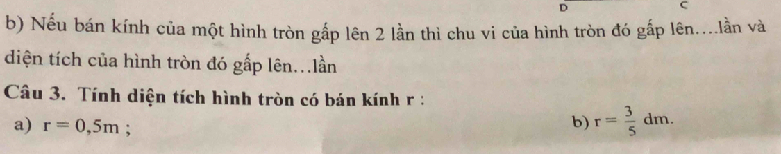 Nếu bán kính của một hình tròn gấp lên 2 lần thì chu vi của hình tròn đó gấp lên....lần và 
diện tích của hình tròn đó gấp lên...lần 
Câu 3. Tính diện tích hình tròn có bán kính r : 
a) r=0,5m; 
b) r= 3/5 dm