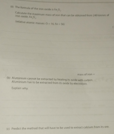 ) The formula of the iron oxide is Fe 
Calculate the maximum mass of iron that can be obtained from 240 tonnes of 
iron oxide. FeO 
(relative atomic masses: O=16, Fe=561
mass of iro + 
(b) Aluminium cannot be extracted by heating its oxide with carbon. 
Aluminium has to be extracted from its oxide by electrolysis. 
Explain why. 
(c) Predict the method that will have to be used to extract calcium from its ore.