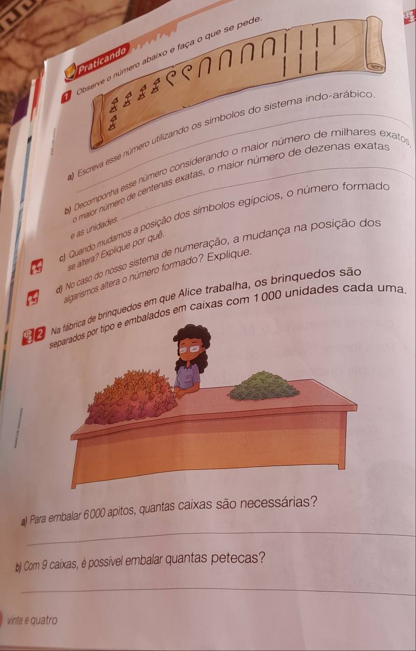 Jl 
*Observe o número abaixo e faça o que se pede 
Praticando 
) Escreva esse número utilizando os símbolos do sistema indo-arábico 
b) Decomponha esse número considerando o maior número de milhares exatos 
e as unidades o maior número de centenas exatas, o maior número de dezenas exatas 
c) Quando mudamos a posição dos símbolos egípcios, o número formado
25 se altera? Explique por quê. 
d) No caso do nosso sistema de numeração, a mudança na posição dos 
algarismos altera o número formado? Explique 
rinquedos em que Álice trabalha, os brinquedos são 
ados em caixas com 1000 unidades cada uma 
_ 
a) Para embalar 6000 apitos, quantas caixas são necessárias? 
b) Com 9 caixas, é possível embalar quantas petecas? 
_ 
vinte e quatro