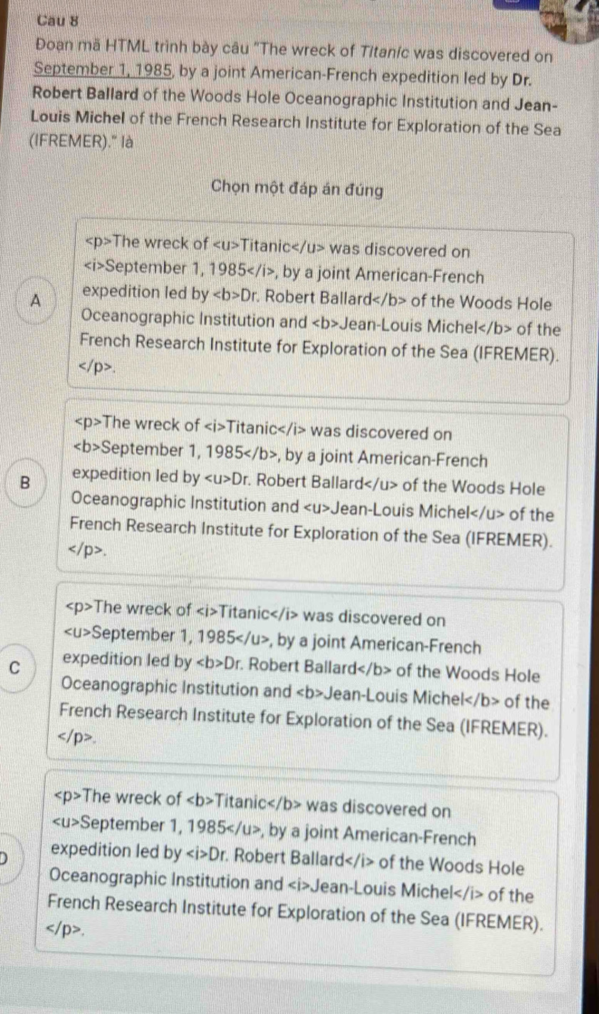 Cau 8
Đoạn mã HTML trình bày câu "The wreck of Titaníc was discovered on
September 1, 1985, by a joint American-French expedition led by Dr.
Robert Ballard of the Woods Hole Oceanographic Institution and Jean-
Louis Michel of the French Research Institute for Exploration of the Sea
(IFREMER)." là
Chọn một đáp án đúng
The wreck of Titanic was discovered on
September 1, 1985 , by a joint American-French
A expedition led byDr Robert Ballard< <tex>b> of the Woods Hole
Oceanographic Institution and Jean-Louis Michel of the
French Research Institute for Exploration of the Sea (IFREMER)..
The wreck of Titanic was discovered on
4 September 1, 1985 , by a joint American-French
B expedition led by Dr. Robert Ballard of the Woods Hole
Oceanographic Institution and Jean-Louis Michel of the
French Research Institute for Exploration of the Sea (IFREMER).
.
< <tex>p> The wreck of Titanic was discovered on
S eptember 1, 1985 5 , by a joint American-French
C expedition led by Dr Robert Ballard of the Woods Hole
Oceanographic Institution and Jean-Louis Michel of the
French Research Institute for Exploration of the Sea (IFREMER).
.
The wreck of ∠ b>T itanic< <tex>b> was discovered on
∠ U>S eptember 1, 1985, by a joint American-French
) expedition led by Dr. Robert Ballard of the Woods Hole
Oceanographic Institution and Jean-Louis Michel of the
French Research Institute for Exploration of the Sea (IFREMER).
.