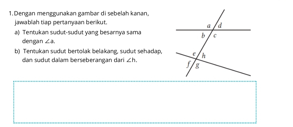 Dengan menggunakan gambar di sebelah kanan, 
jawablah tiap pertanyaan berikut. 
a) Tentukan sudut-sudut yang besarnya sama 
dengan ∠ a. 
b) Tentukan sudut bertolak belakang, sudut sehadap, 
dan sudut dalam berseberangan dari ∠ h.