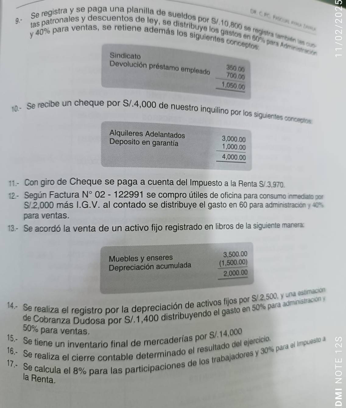 DR. C. PC. PAscuAl Pova Dna
9.- Se registra y se paga una planilla de sueldos por S/.10,800 se registra también las cuo
tas patronales y descuentos de ley, se distribuye los gastos en 60% para Administración
y 40% para ventas, se retiene además los siguientes conceptos:
Sindicato
Devolución préstamo empleado beginarrayr 350.00 700.00 hline 1.050.00 hline endarray
10.- Se recibe un cheque por S/.4,000 de nuestro inquilino por los siguientes conceptos
Alquileres Adelantados
Deposito en garantía
beginarrayr 3.000.00 1.000.00 hline 4,000.00 hline endarray
11.- Con giro de Cheque se paga a cuenta del Impuesto a la Renta S/.3,970.
12.- Según Factura N° 02 - 122991 se compro útiles de oficina para consumo inmediato por
S/.2,000 más I.G.V. al contado se distribuye el gasto en 60 para administración y 40%
para ventas.
13.- Se acordó la venta de un activo fijo registrado en libros de la siguiente manera:
Muebles y enseres
Depreciación acumulada beginarrayr 3,500.00 _ (1,500.00) 2,000.00 hline endarray
14.- Se realiza el registro por la depreciación de activos fijos por S/.2,500, y una estimación
de Cobranza Dudosa por S/.1,400 distribuyendo el gasto en 50% para administración y
50% para ventas.
15.- Se tiene un inventario final de mercaderías por S/.14,000
16.- Se realiza el cierre contable determinado el resultado del ejercicio.
17.- Se calcula el 8% para las participaciones de los trabajadores y 30% para el Impuesto a
la Renta.