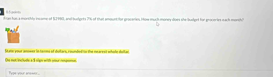 Fran has a monthly income of $2980, and budgets 7% of that amount for groceries. How much money does she budget for groceries each month? 
State your answer in terms of dollars, rounded to the nearest whole dollar. 
Do not include a $ sign with your response. 
Type your answer...