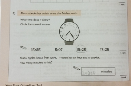 mark
3) Alison checks her watch when she finishes work.
What time does it show?
Circle the correct answer. 11 12 1
10 2
9 3
B 4
7
15:35 5:07 19:25 17:25
I mark
Alison cycles home from work. It takes her an hour and a quarter.
How many minutes is this?
minutes
I mark
Yer Four Obigntivec ect