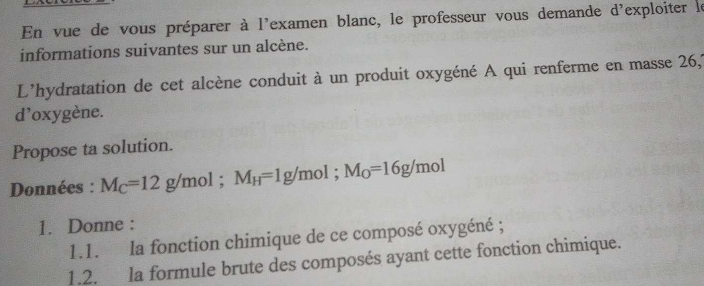 En vue de vous préparer à l'examen blanc, le professeur vous demande d'exploiter le 
informations suivantes sur un alcène. 
L'hydratation de cet alcène conduit à un produit oxygéné A qui renferme en masse 26,' 
d'oxygène. 
Propose ta solution. 
Données : M_C=12g/mol; M_H=1g/mol; M_O=16g/mol
1. Donne : 
1.1. la fonction chimique de ce composé oxygéné ; 
1.2. la formule brute des composés ayant cette fonction chimique.