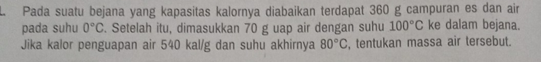 Pada suatu bejana yang kapasitas kalornya diabaikan terdapat 360 g campuran es dan air 
pada suhu 0°C. Setelah itu, dimasukkan 70 g uap air dengan suhu 100°C ke dalam bejana. 
Jika kalor penguapan air 540 kal/g dan suhu akhirnya 80°C , tentukan massa air tersebut.