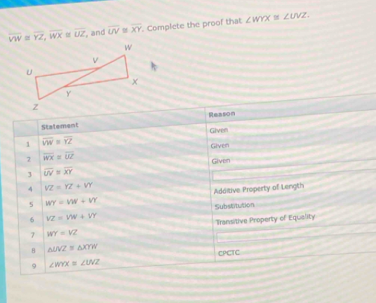 overline VW≌ overline YZ, overline WX≌ overline UZ , and overline UV≌ overline XY. Complete the proof that ∠ WYX≌ ∠ UVZ. 
Reason 
Statement 
1 overline VW≌ overline YZ Given 
Given 
2 overline WX≌ overline UZ
Given 
3 overline UV≌ overline XY
4 VZ=YZ+VY
5 WY=VW+VY Additive Property of Length 
Substitution 
6 VZ=VW+VY
7 WY=VZ Transitive Property of Equality 
8 △ UVZ≌ △ XYW
CPCTC 
9 ∠ WYX≌ ∠ UVZ