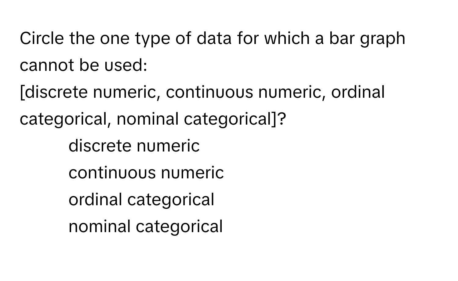 Circle the one type of data for which a bar graph cannot be used: 
[discrete numeric, continuous numeric, ordinal categorical, nominal categorical]?

1) discrete numeric 
2) continuous numeric 
3) ordinal categorical 
4) nominal categorical