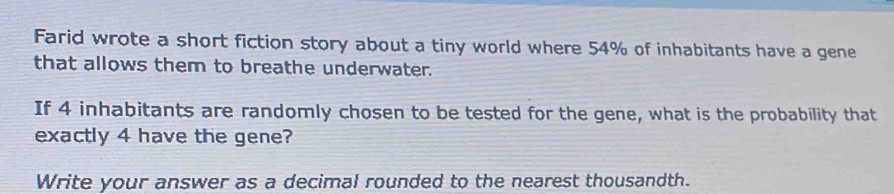 Farid wrote a short fiction story about a tiny world where 54% of inhabitants have a gene 
that allows them to breathe underwater. 
If 4 inhabitants are randomly chosen to be tested for the gene, what is the probability that 
exactly 4 have the gene? 
Write your answer as a decimal rounded to the nearest thousandth.