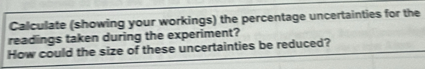 Calculate (showing your workings) the percentage uncertainties for the 
readings taken during the experiment? 
How could the size of these uncertainties be reduced?