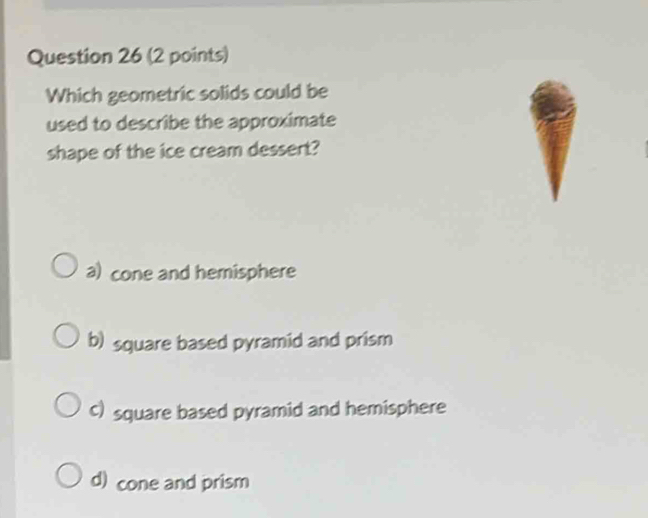 Which geometric solids could be
used to describe the approximate
shape of the ice cream dessert?
a) cone and hemisphere
b) square based pyramid and prism
c) square based pyramid and hemisphere
d) cone and prism