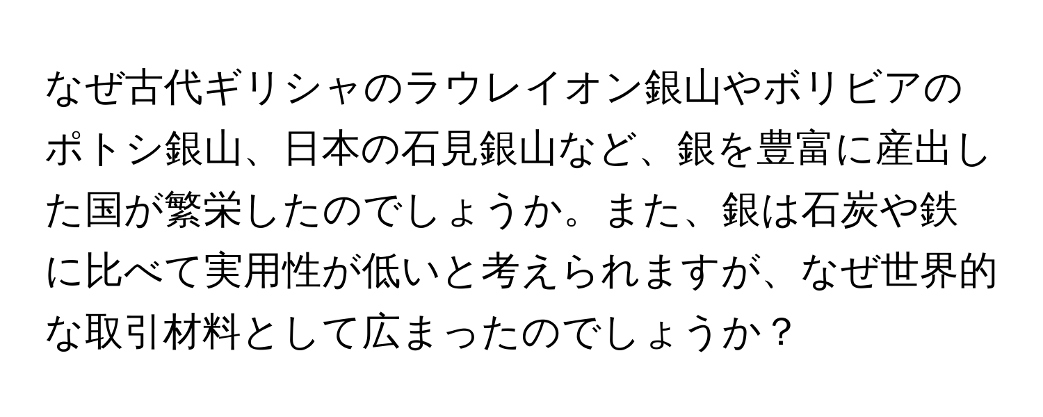 なぜ古代ギリシャのラウレイオン銀山やボリビアのポトシ銀山、日本の石見銀山など、銀を豊富に産出した国が繁栄したのでしょうか。また、銀は石炭や鉄に比べて実用性が低いと考えられますが、なぜ世界的な取引材料として広まったのでしょうか？