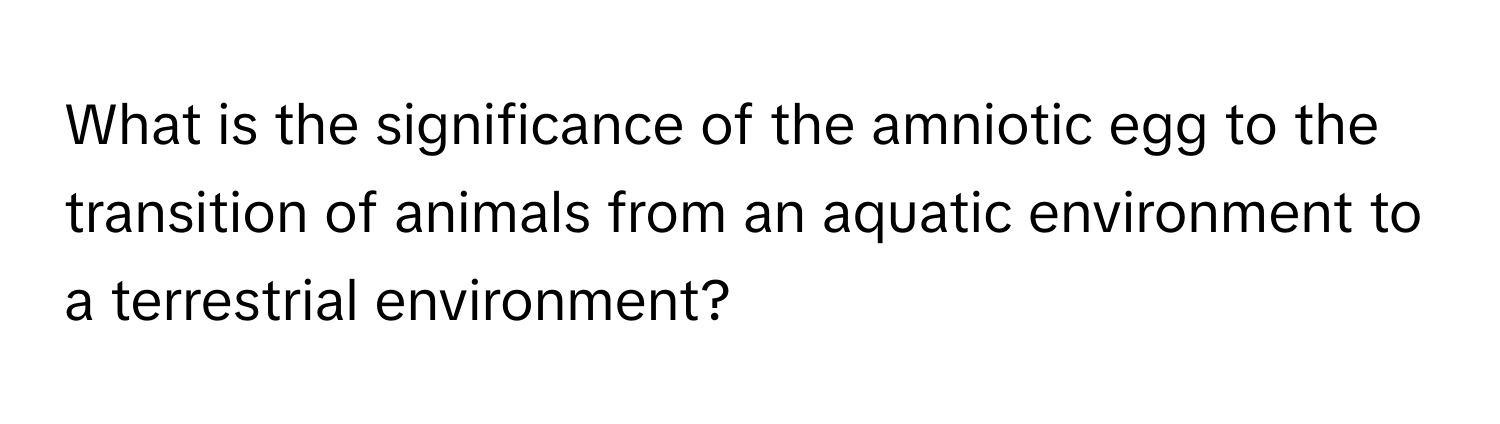 What is the significance of the amniotic egg to the transition of animals from an aquatic environment to a terrestrial environment?