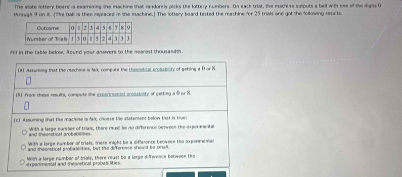 The state lottery board is examining the machine that randomly picks the lottery numbers. On each trial, the machine outputs a ball with one of the digits (
through 9 on it. (The ball is then replaced in the machine.) The lottery board tested the machine for 25 trials and got the following results.
Fill in the table below. Round your answers to the nearest thousandth.
(a) Assuming that the machine is fair, compute the theoretical probability of getting a 0 or 8.
(b) From these results, compute the experimental probability of getting a 0 or 8.
(c) Assuming that the machine is fair, choose the statement below that is true:
With a large number of trials, there must be no difference between the experimental
and theoretical probabilities.
With a large number of trials, there might be a difference between the experimental
and theoretical probabilities, but the difference should be small.
With a large number of trials, there must be a large difference between the
experimental and theoretical probabilities.