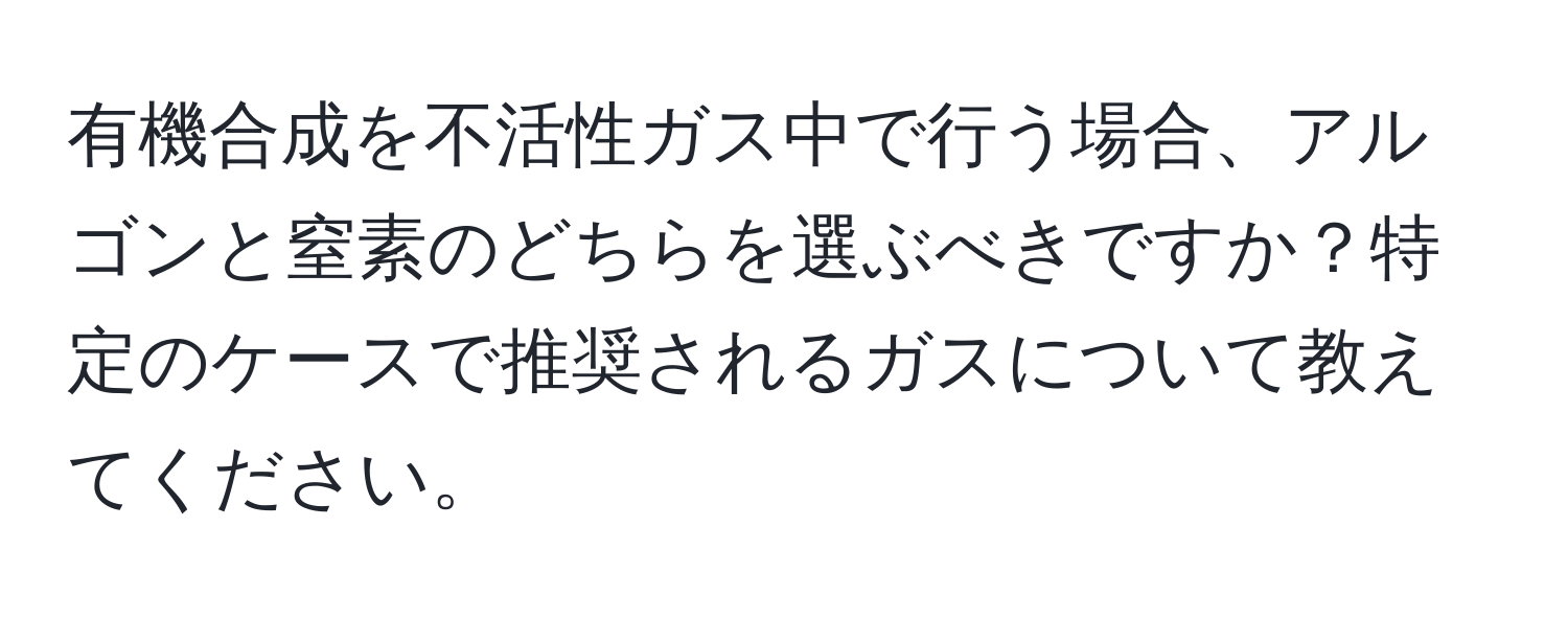 有機合成を不活性ガス中で行う場合、アルゴンと窒素のどちらを選ぶべきですか？特定のケースで推奨されるガスについて教えてください。