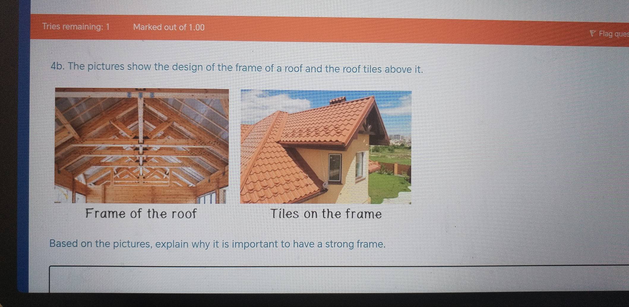 Tries remaining: 1 Marked out of 1.00 
◤ Flag ques 
4b. The pictures show the design of the frame of a roof and the roof tiles above it. 
Frame of the roof Tiles on the frame 
Based on the pictures, explain why it is important to have a strong frame.