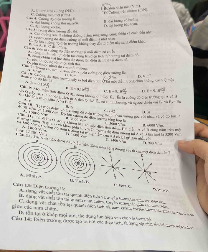 B. Vôn nhân mét (V.m).
A. Niutơn trên culông (N/C).
D. Culông trên niutơn (C/N).
C. Culông trên mét (C/m).
Câu 4: Cường độ điện trường là
A. đại lượng không thứ nguyên.
B. đại lượng vô hướng.
C. đại lượng vector.
D. đại lượng bảo toàn.
Câu 5: Trong điện trường đều thì:
A. Các đường sức là những đường thẳng song song, cùng chiều và cách đều nhau
B. vecto cường độ điện trường tại mỗi điểm là như nhau
C. độ lớn cường độ điện trường không thay đổi từ điểm này sang điểm khác
D. Cả A, B, C đều đủng.
Cầu 6: Véc tơ cường độ điện trường tại mỗi điểm có chiều
B. Cùng chiêu với lực điện tác dụng lên diện tích thử dương tại điểm đó.
B. cùng chiều với lực điện tác dụng lên điện tích thử tại điểm đó.
C. phụ thuộc độ lớn điện tích thử
Câu D. phụ thuộc nhiệt độ của môi trường.
A. V/m^2.
7:T ng các đơn vị sau, đơn vị của cường độ điện trường là:
B. V.m. C. V/m. D. V.m^2.
Cầu 8: Cường độ điện trường gây ra bởi điện tích Q tai một điểm trong chân không, cách Q một
đoạn r có độ lớn là A. E=9.10° Q/r^2  B. E=9.10^9 |Q|/r^2  C. E=9.10^9 Q^2/r^2 
D. E=9.10^9 |Q|/r 
Cầu 9: Một điện tích điểm Q đặt trong không khí. Gọi vector E_A , Eà là cường độ điện trường tại A và B
do Q gầy ra, r là khoảng cách từ A đến Q. Đễ Ếx có cù phương, và ngược chiều với Ea và E_A=E_B
thì khoảng cách giữa A và B là:
A. r
B. 2r
Câu 10 : Tại một điểm có 2 cường độ điện trường th phần vuông góc với nhau và có độ lớn là
C. rsqrt(2) D. 3r
4000 V/m và 3000V/m. Độ lớn cường độ điện trường tổng hợp là
A. 10000 V/m. B. 7000 V/m.
Câu 11: Tại điểm O trong không khí có một điện tích điểm. Hai điểm A và B cùng nằm trên một
C. 5000 V/m. D. 6000 V/m.
đường thẳng đi qua O và khác phía so với O. Cường độ điện trường tại A và B lần lượt là 3200 V/m
A. 1800 V/m.
và 800 V/m. Cường độ điện trường tại trung điểm của AB có giá grị gản nhất với
Đ/a: 12800 V/m B. 1500 V/m C. 1400 V/m D. 900 V/m
Câu 12: Hình vẽ ưới đây biểu diễg hình dạng đường sức từ của một điện tích âm''
C
D
q
q
A. Hình A. B. Hình B. C. Hình C.
Câu 13: Điện trường là:
D. Hinh D.
A. dạng vật chất tồn tại quanh điện tích và truyền tương tác giữa các điện tích.
B. dạng vật chất tồn tại quanh nam châm, truyền tương tác giữa các nam châm,
giữa các nam châm. C. dạng vật chất tồn tại quanh điện tích và nam châm, truyền tương tác giữa các điện tích và
D. tồn tại ở khắp mọi nơi, tác dụng lực điện vào các vật trong nó.
Câu 14: Điện trường được tạo ra bởi các điện tích, là dạng vật chất tồn tại quanh điện tích và