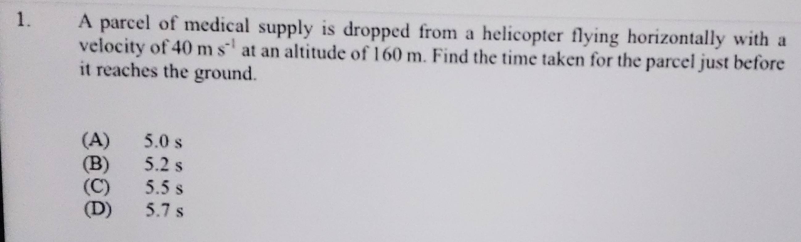 A parcel of medical supply is dropped from a helicopter flying horizontally with a
velocity of 40ms^(-1) at an altitude of 160 m. Find the time taken for the parcel just before
it reaches the ground.
(A) 5.0 s
(B) 5.2 s
(C) 5.5 s
(D) 5.7 s