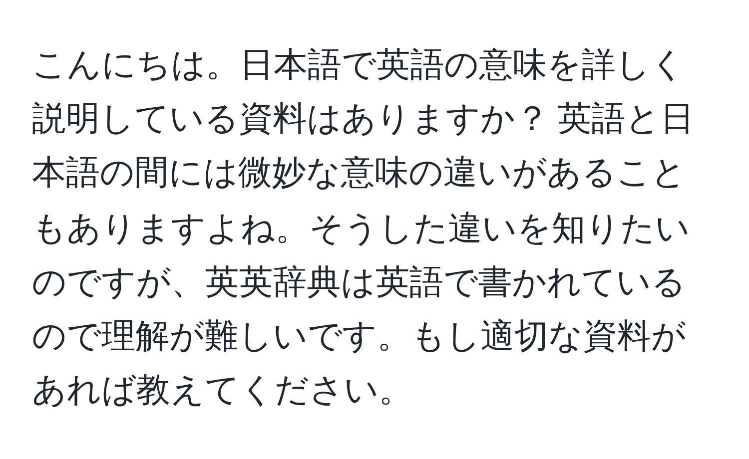 こんにちは。日本語で英語の意味を詳しく説明している資料はありますか？ 英語と日本語の間には微妙な意味の違いがあることもありますよね。そうした違いを知りたいのですが、英英辞典は英語で書かれているので理解が難しいです。もし適切な資料があれば教えてください。