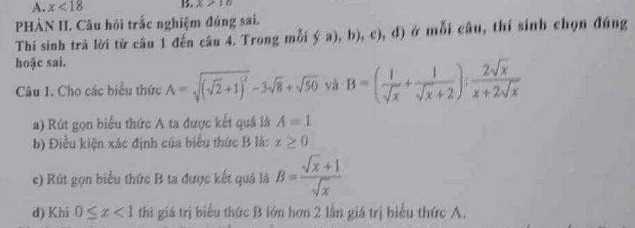 A. x<18</tex> 1. x>10
PHÀN II. Câu hội trắc nghiệm đúng sai.
Thí sinh trã lời từ câu 1 đến câu 4. Trong mỗi  (a),b),c), _1 d) ở mỗi câu, thí sinh chọn đúng
hoặc sai.
Câu 1. Cho các biểu thức A=sqrt((sqrt 2)+1)^2-3sqrt(8)+sqrt(50) và B=( 1/sqrt(x) + 1/sqrt(x)+2 ): 2sqrt(x)/x+2sqrt(x) 
a) Rút gọn biểu thức A ta được kết quả là A=1
b) Điễu kiện xác định của biểu thức B là: x≥ 0
c) Rút gọn biểu thức B ta được kết quả là B= (sqrt(x)+1)/sqrt(x) 
d) Khi 0≤ x<1</tex> thì giá trị biểu thức B lớn hơn 2 lần giá trị biểu thức A.