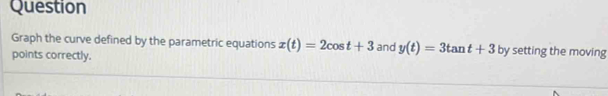 Question 
Graph the curve defined by the parametric equations x(t)=2cos t+3 and y(t)=3tan t+3 by setting the moving 
points correctly.