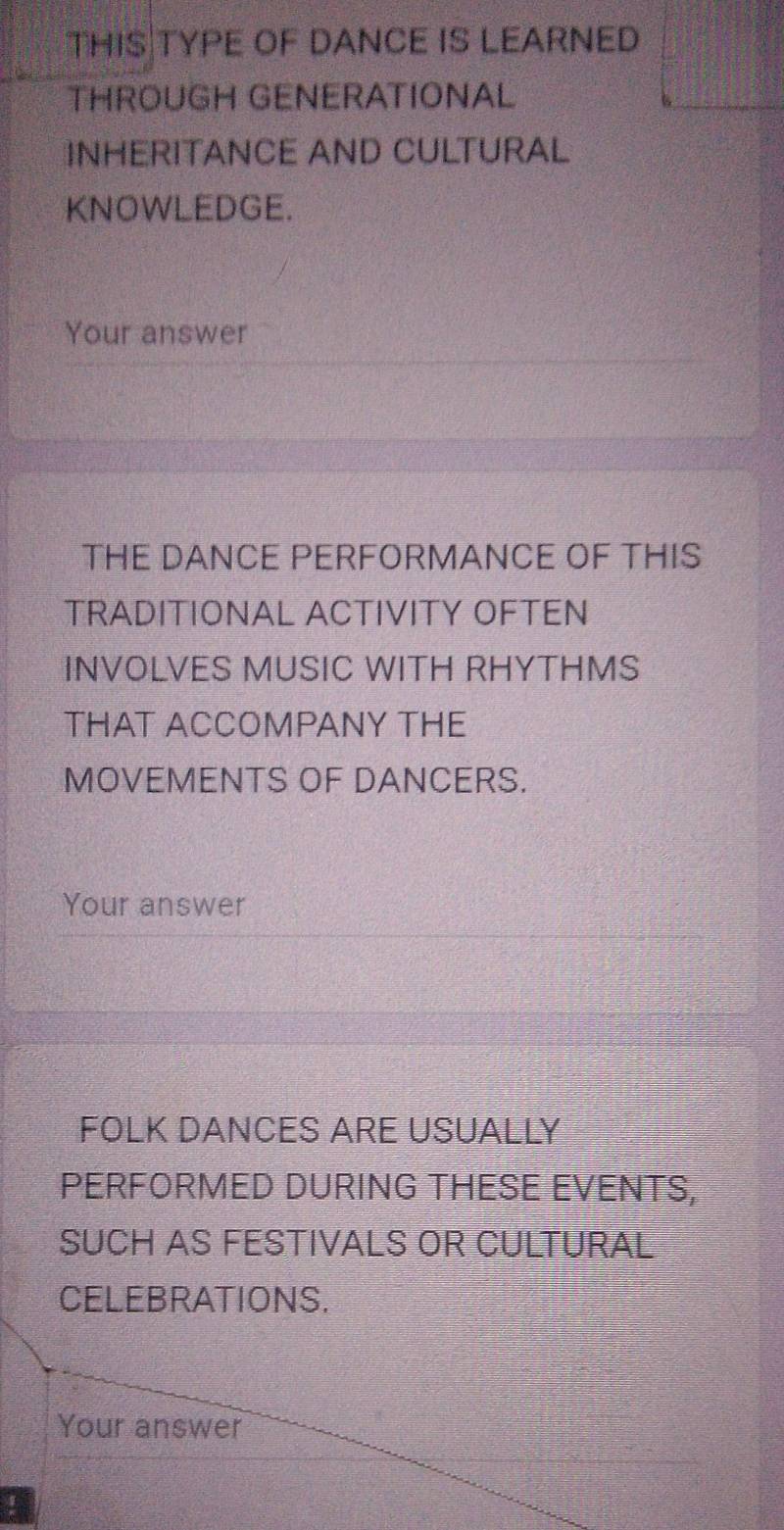 THIS|TYPE OF DANCE IS LEARNED 
THROUGH GENERATIONAL 
INHERITANCE AND CULTURAL 
KNOWLEDGE. 
Your answer 
THE DANCE PERFORMANCE OF THIS 
TRADITIONAL ACTIVITY OFTEN 
INVOLVES MUSIC WITH RHYTHMS 
THAT ACCOMPANY THE 
MOVEMENTS OF DANCERS. 
Your answer 
FOLK DANCES ARE USUALLY 
PERFORMED DURING THESE EVENTS, 
SUCH AS FESTIVALS OR CULTURAL 
CELEBRATIONS. 
Your answer