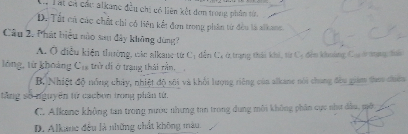 C. Tất cả các alkane đều chỉ có liên kết đơn trong phân tử,
D. Tất cả các chất chi có liên kết đơn trong phân tử đều là alkane.
Câu 2. Phát biểu nào sau đây không đúng?
A. Ở điều kiện thường, các alkane từ C_1 đến C_4 ở trạng thái khí, từ C, đến khoảng Cas ở trạng đai
lỏng, từ khoảng C_18 trở đi ở trạng thái rắn.
B. Nhiệt độ nóng chảy, nhiệt độ sôi và khối lượng riêng của alkane nói chung đều giám them chiêm
tăng số nguyên tử cacbon trong phân tử.
C. Alkane không tan trong nước nhưng tan trong dung môi không phân cực như dầu, mở,
D. Alkane đều là những chất không màu.