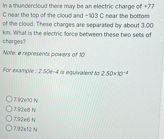 In a thundercloud there may be an electric charge of +77
C near the top of the cloud and −103 C near the bottom
of the cloud. These charges are separated by about 3.00
km. What is the electric force between these two sets of
charges?
Note: e represents powers of 10
For example : 2.50e-4 is equivalent to 2.50* 10^(-4)
7.92e10 N
7.92e8 N
7.92e6 N
7.92e12 N