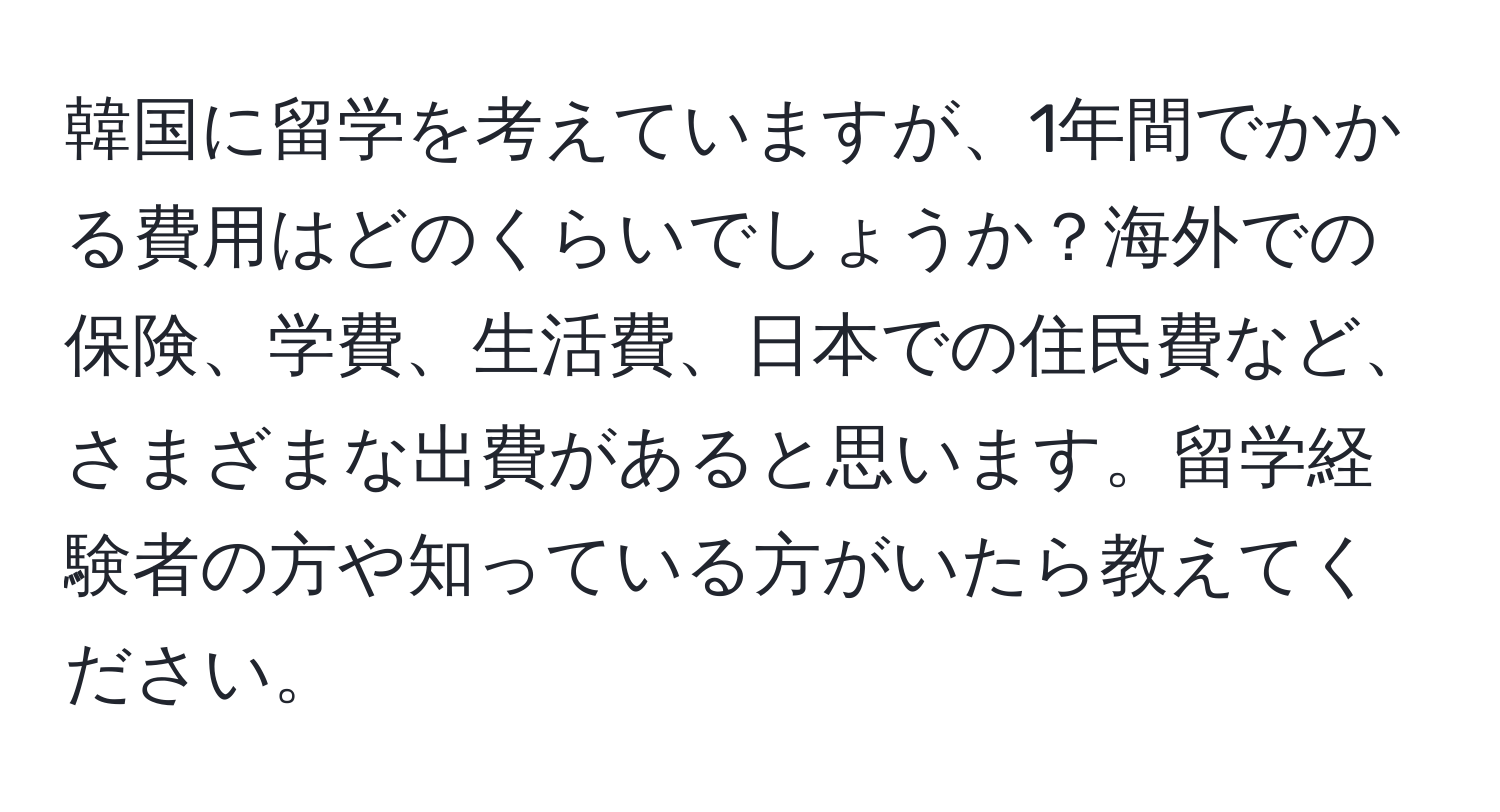 韓国に留学を考えていますが、1年間でかかる費用はどのくらいでしょうか？海外での保険、学費、生活費、日本での住民費など、さまざまな出費があると思います。留学経験者の方や知っている方がいたら教えてください。