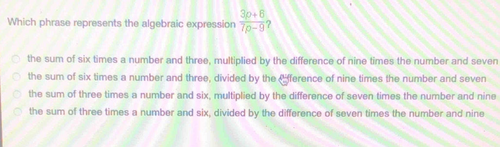 Which phrase represents the algebraic expression  (3p+6)/7p-9  2
the sum of six times a number and three, multiplied by the difference of nine times the number and seven
the sum of six times a number and three, divided by the ifference of nine times the number and seven
the sum of three times a number and six, multiplied by the difference of seven times the number and nine
the sum of three times a number and six, divided by the difference of seven times the number and nine