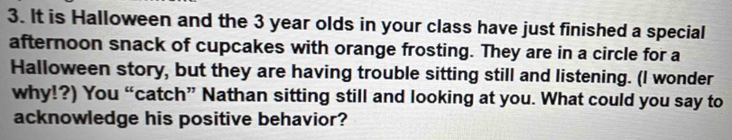 It is Halloween and the 3 year olds in your class have just finished a special 
afternoon snack of cupcakes with orange frosting. They are in a circle for a 
Halloween story, but they are having trouble sitting still and listening. (I wonder 
why!?) You “catch” Nathan sitting still and looking at you. What could you say to 
acknowledge his positive behavior?