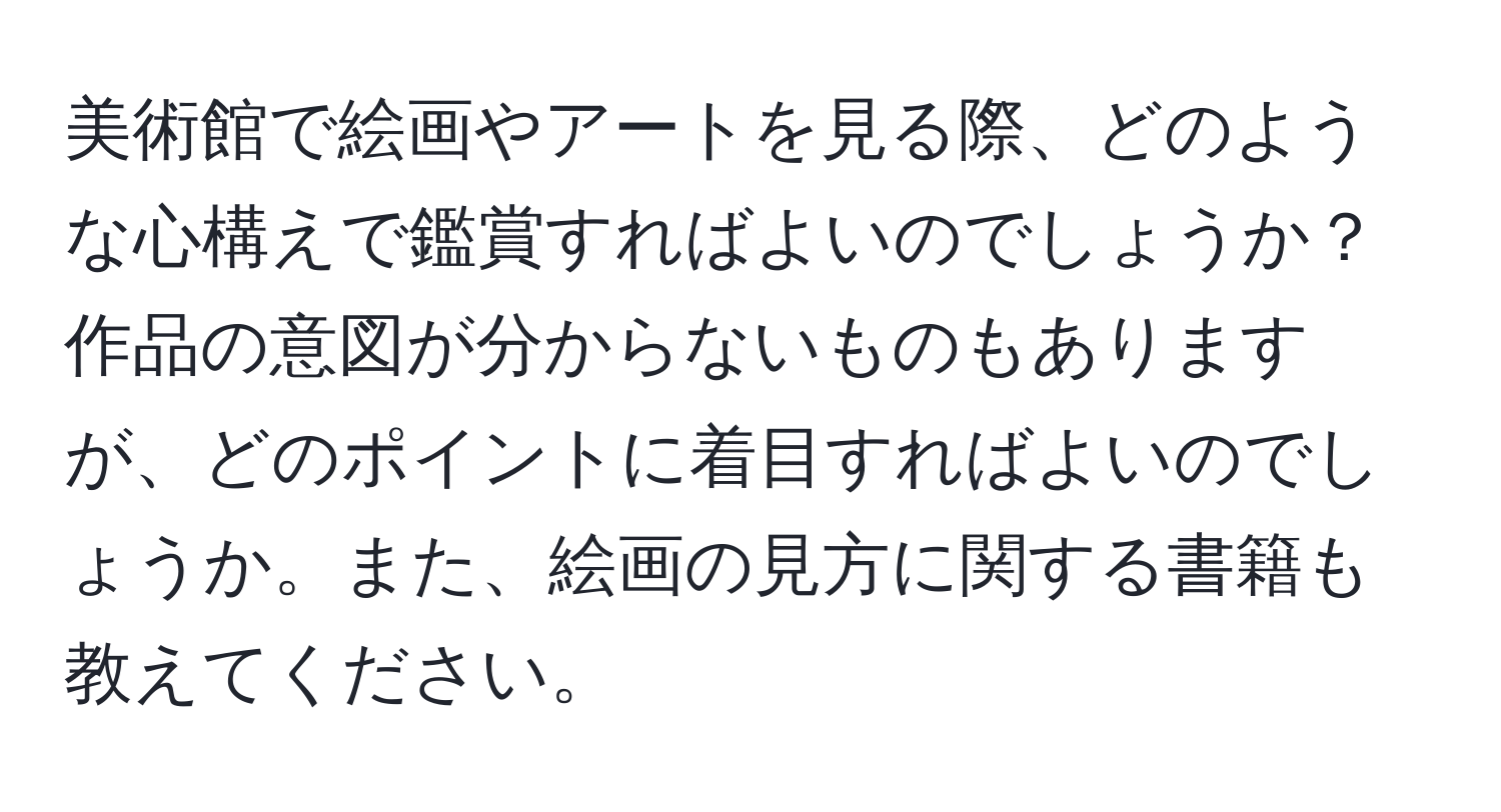 美術館で絵画やアートを見る際、どのような心構えで鑑賞すればよいのでしょうか？作品の意図が分からないものもありますが、どのポイントに着目すればよいのでしょうか。また、絵画の見方に関する書籍も教えてください。