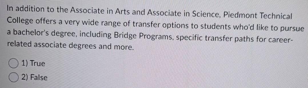 In addition to the Associate in Arts and Associate in Science, Piedmont Technical
College offers a very wide range of transfer options to students who'd like to pursue
a bachelor's degree, including Bridge Programs, specific transfer paths for career-
related associate degrees and more.
1) True
2) False