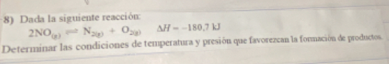 Dada la siguiente reacción:
2NO_(g)leftharpoons N_2(g)+O_2(g)Delta H=-180.7kJ
Determinar las condiciones de temperatura y presión que favorezcan la fonmación de productos.