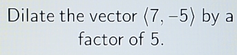 Dilate the vector langle 7,-5rangle by a 
factor of 5.