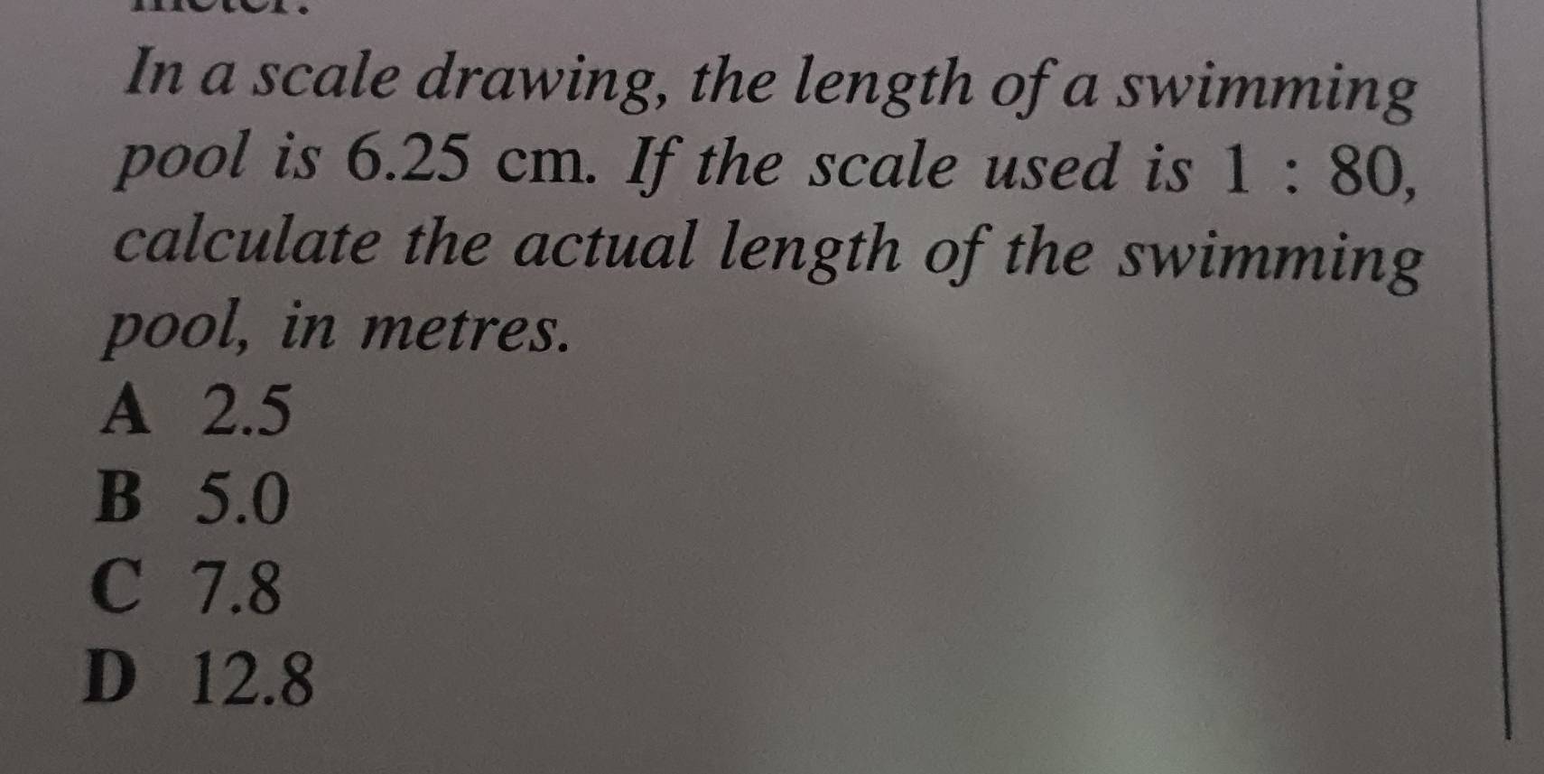 In a scale drawing, the length of a swimming
pool is 6.25 cm. If the scale used is 1:80, 
calculate the actual length of the swimming
pool, in metres.
A 2.5
B 5.0
C 7.8
D 12.8