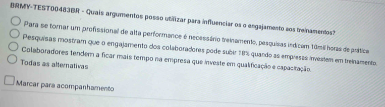 BRMY-TEST00483BR - Quais argumentos posso utilizar para influenciar os o engajamento aos treinamentos?
Para se tornar um profissional de alta performance é necessário treinamento, pesquisas indicam 10mil horas de prática
Pesquisas mostram que o engajamento dos colaboradores pode subir 18% quando as empresas investem em treinamento.
Colaboradores tendem a ficar mais tempo na empresa que investe em qualificação e capacitação.
Todas as alternativas
Marcar para acompanhamento