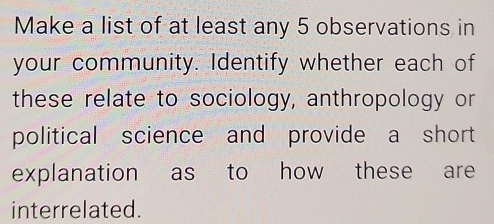 Make a list of at least any 5 observations in 
your community. Identify whether each of 
these relate to sociology, anthropology or 
political science and provide a short 
explanation as to how these are 
interrelated.